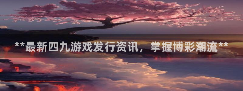 新城平台负责人电话：**最新四九游戏发行资讯，掌握博彩潮流**